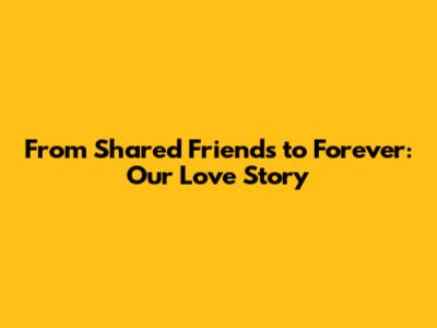 From Shared Friends to Forever: Our Love Story