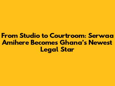 From Studio to Courtroom: Serwaa Amihere Becomes Ghana’s Newest Legal Star