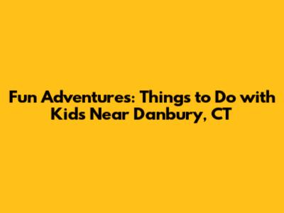 Fun Adventures: Things to Do with Kids Near Danbury, CT