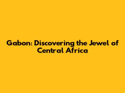 Gabon: Discovering the Jewel of Central Africa