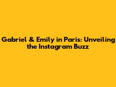 Gabriel & Emily in Paris: Unveiling the Instagram Buzz