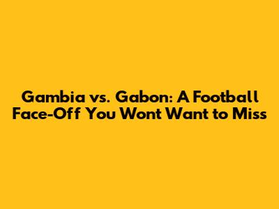 Gambia vs. Gabon: A Football Face-Off You Won't Want to Miss