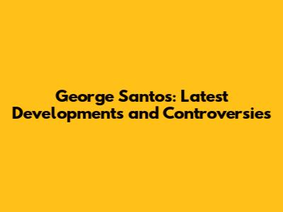 George Santos: Latest Developments and Controversies
