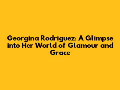 Georgina Rodriguez: A Glimpse into Her World of Glamour and Grace