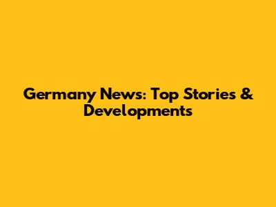 Germany News: Top Stories & Developments