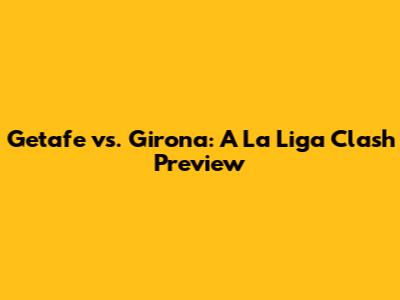 Getafe vs. Girona: A La Liga Clash Preview