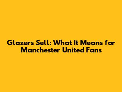 Glazers Sell: What It Means for Manchester United Fans