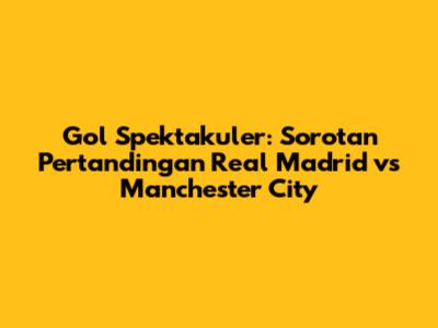 Gol Spektakuler: Sorotan Pertandingan Real Madrid vs Manchester City