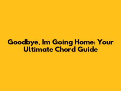 Goodbye, I'm Going Home: Your Ultimate Chord Guide