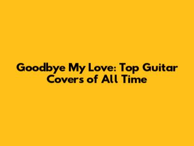 Goodbye My Love: Top Guitar Covers of All Time