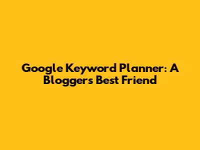 Google Keyword Planner: A Blogger's Best Friend