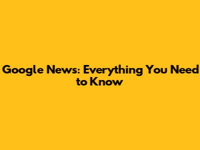 Google News: Everything You Need to Know
