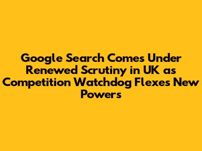 Google Search Comes Under Renewed Scrutiny in UK as Competition Watchdog Flexes New Powers