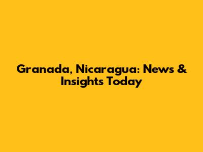 Granada, Nicaragua: News & Insights Today
