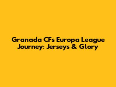 Granada CF's Europa League Journey: Jerseys & Glory