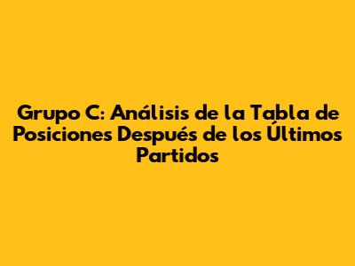 Grupo C: Análisis de la Tabla de Posiciones Después de los Últimos Partidos