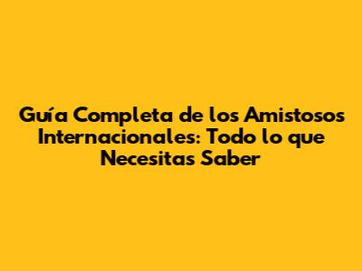 Guía Completa de los Amistosos Internacionales: Todo lo que Necesitas Saber