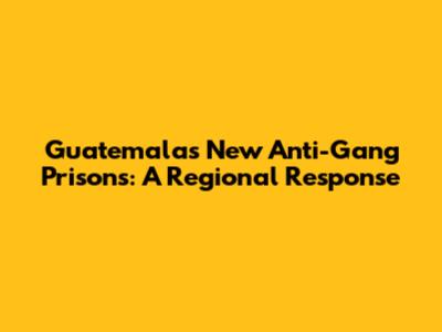Guatemala's New Anti-Gang Prisons: A Regional Response