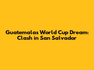 Guatemala's World Cup Dream: Clash in San Salvador