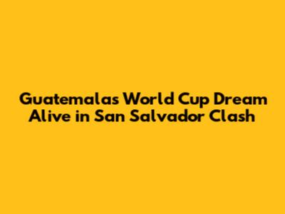 Guatemala's World Cup Dream Alive in San Salvador Clash
