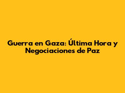 Guerra en Gaza: Última Hora y Negociaciones de Paz