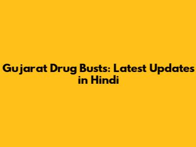 Gujarat Drug Busts: Latest Updates in Hindi
