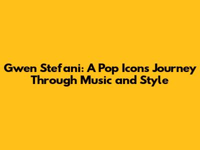 Gwen Stefani: A Pop Icon's Journey Through Music and Style