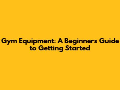 Gym Equipment: A Beginner's Guide to Getting Started