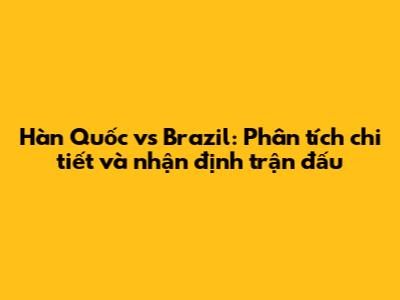 Hàn Quốc vs Brazil: Phân tích chi tiết và nhận định trận đấu