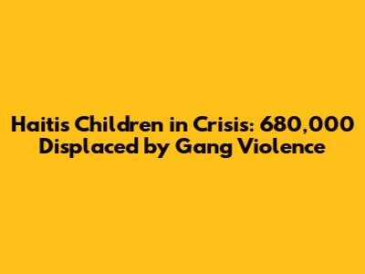 Haiti's Children in Crisis: 680,000 Displaced by Gang Violence
