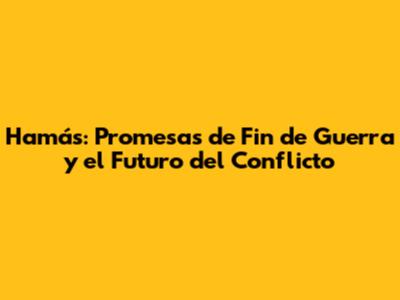 Hamás: Promesas de Fin de Guerra y el Futuro del Conflicto