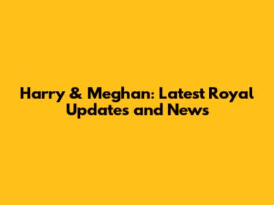 Harry & Meghan: Latest Royal Updates and News