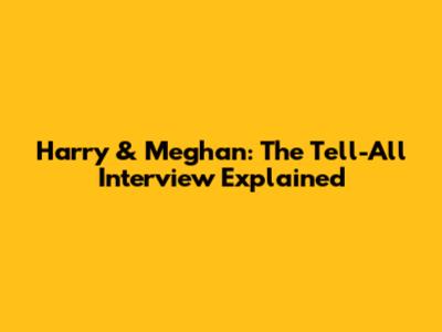 Harry & Meghan: The Tell-All Interview Explained