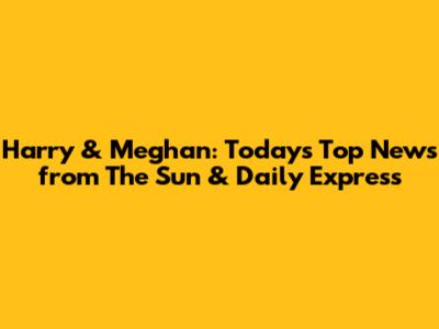 Harry & Meghan: Today's Top News from The Sun & Daily Express