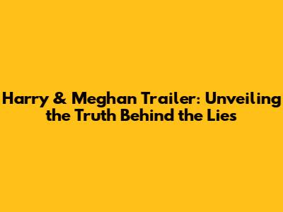 Harry & Meghan Trailer: Unveiling the Truth Behind the Lies