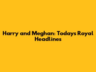 Harry and Meghan: Today's Royal Headlines