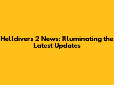 Helldivers 2 News: Illuminating the Latest Updates