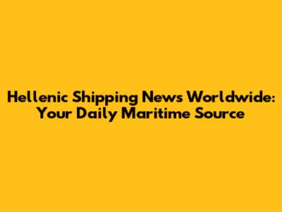 Hellenic Shipping News Worldwide: Your Daily Maritime Source