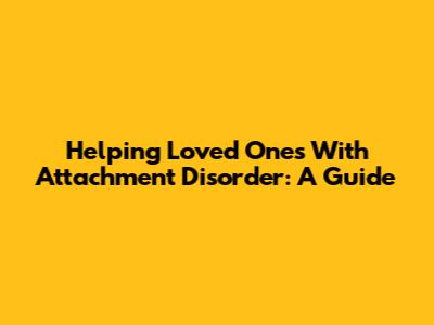 Helping Loved Ones With Attachment Disorder: A Guide