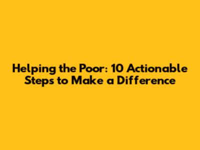 Helping the Poor: 10 Actionable Steps to Make a Difference
