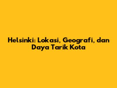 Helsinki: Lokasi, Geografi, dan Daya Tarik Kota