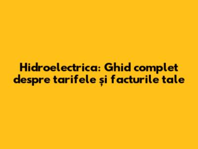 Hidroelectrica: Ghid complet despre tarifele și facturile tale