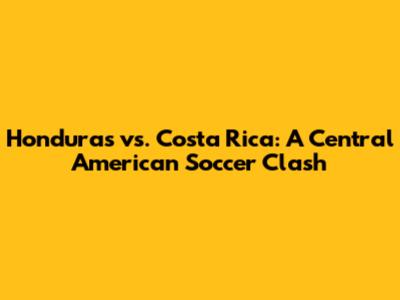 Honduras vs. Costa Rica: A Central American Soccer Clash
