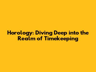 Horology: Diving Deep into the Realm of Timekeeping