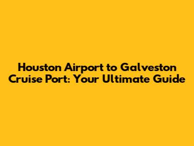 Houston Airport to Galveston Cruise Port: Your Ultimate Guide