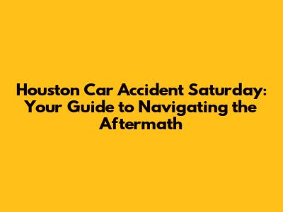 Houston Car Accident Saturday: Your Guide to Navigating the Aftermath