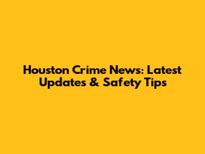 Houston Crime News: Latest Updates & Safety Tips