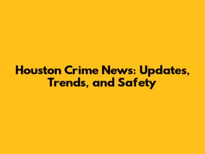 Houston Crime News: Updates, Trends, and Safety