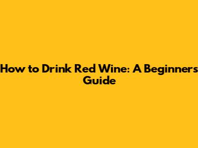 How to Drink Red Wine: A Beginner's Guide