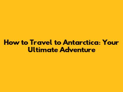 How to Travel to Antarctica: Your Ultimate Adventure